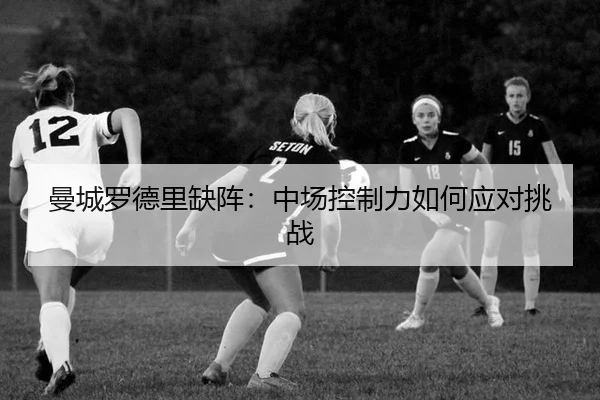 曼城罗德里缺阵：中场控制力如何应对挑战
