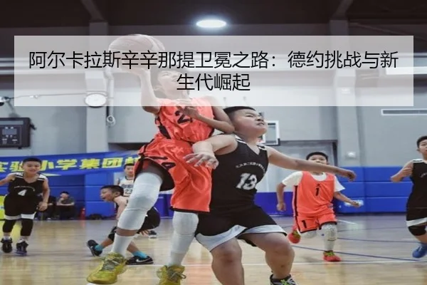 阿尔卡拉斯辛辛那提卫冕之路：德约挑战与新生代崛起