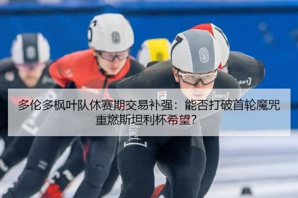 多伦多枫叶队休赛期交易补强：能否打破首轮魔咒重燃斯坦利杯希望？
