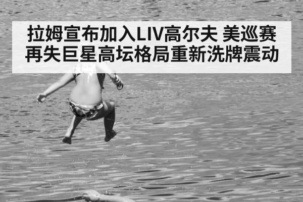 拉姆宣布加入LIV高尔夫 美巡赛再失巨星高坛格局重新洗牌震动